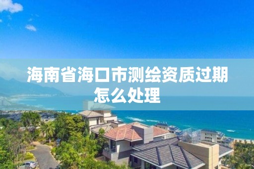 海南省海口市测绘资质过期怎么处理