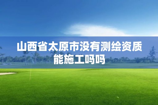 山西省太原市没有测绘资质能施工吗吗