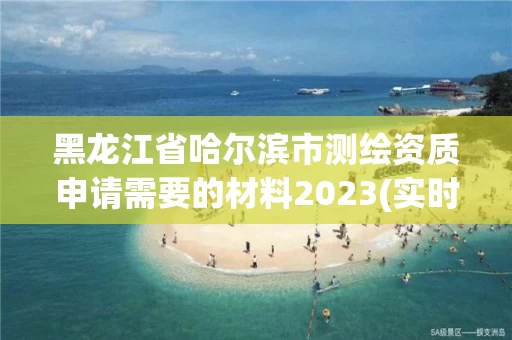 黑龙江省哈尔滨市测绘资质申请需要的材料2023(实时/更新中) 黑龙江省哈尔滨市测绘资质申请需要的材料2023(实时/更新中)