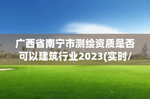 广西省南宁市测绘资质是否可以建筑行业2023(实时/更新中)