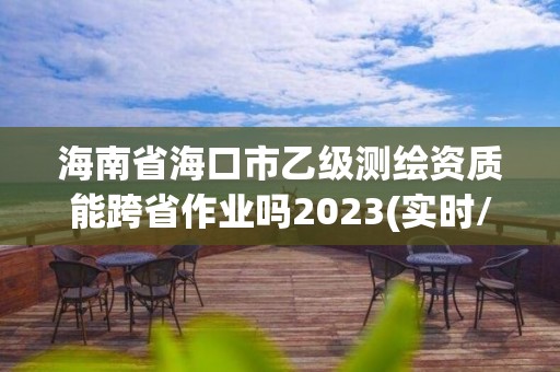 海南省海口市乙级测绘资质能跨省作业吗2023(实时/更新中)