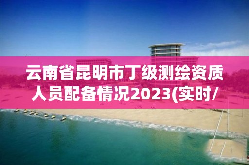 云南省昆明市丁级测绘资质人员配备情况2023(实时/更新中)