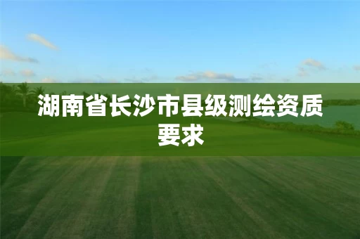 湖南省长沙市县级测绘资质要求 湖南省长沙市县级测绘资质要求