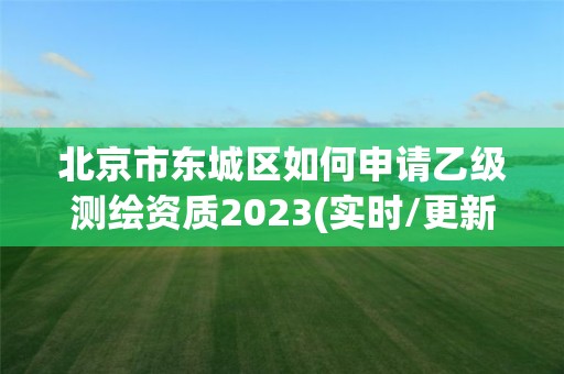 北京市东城区如何申请乙级测绘资质2023(实时/更新中)