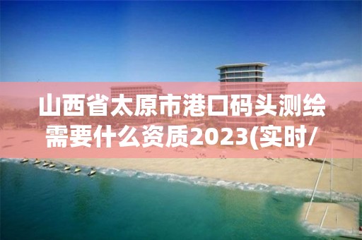 山西省太原市港口码头测绘需要什么资质2023(实时/更新中)