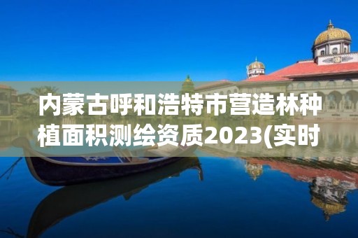 内蒙古呼和浩特市营造林种植面积测绘资质2023(实时/更新中)