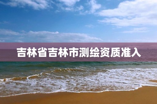 吉林省吉林市测绘资质准入