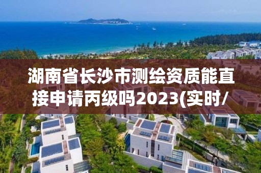 湖南省长沙市测绘资质能直接申请丙级吗2023(实时/更新中)