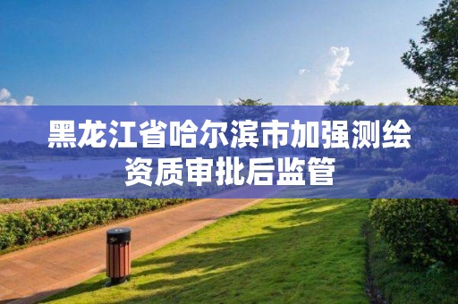 黑龙江省哈尔滨市加强测绘资质审批后监管