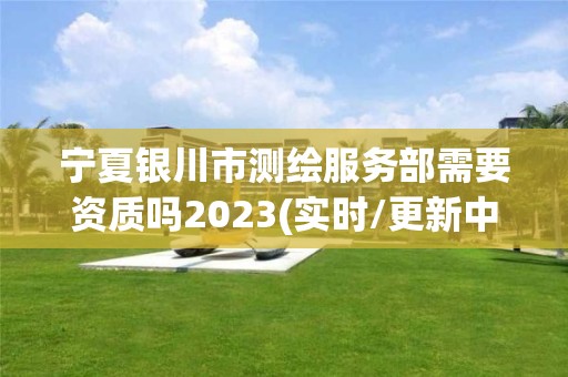 宁夏银川市测绘服务部需要资质吗2023(实时/更新中)