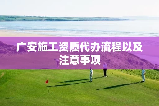 广安施工资质代办流程以及注意事项 广安施工资质代办流程以及注意事项