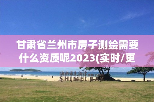 甘肃省兰州市房子测绘需要什么资质呢2023(实时/更新中)