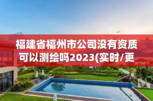 福建省福州市公司没有资质可以测绘吗2023(实时/更新中)