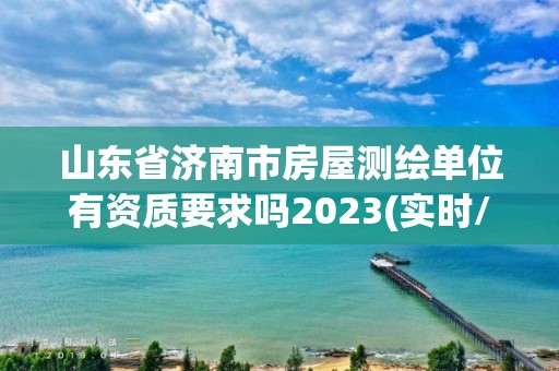 山东省济南市房屋测绘单位有资质要求吗2023(实时/更新中)