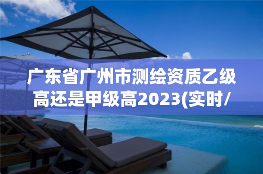 广东省广州市测绘资质乙级高还是甲级高2023(实时/更新中)