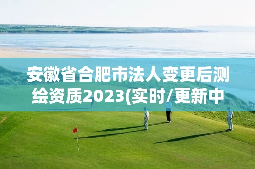 安徽省合肥市法人变更后测绘资质2023(实时/更新中) 安徽省合肥市法人变更后测绘资质2023(实时/更新中)