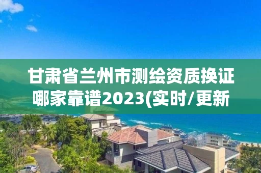 甘肃省兰州市测绘资质换证哪家靠谱2023(实时/更新中) 甘肃省兰州市测绘资质换证哪家靠谱2023(实时/更新中)