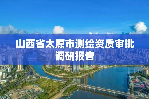 山西省太原市测绘资质审批调研报告 山西省太原市测绘资质审批调研报告