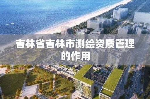 吉林省吉林市测绘资质管理的作用