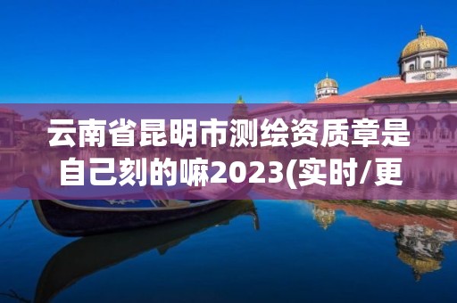 云南省昆明市测绘资质章是自己刻的嘛2023(实时/更新中)