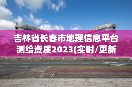 吉林省长春市地理信息平台测绘资质2023(实时/更新中)