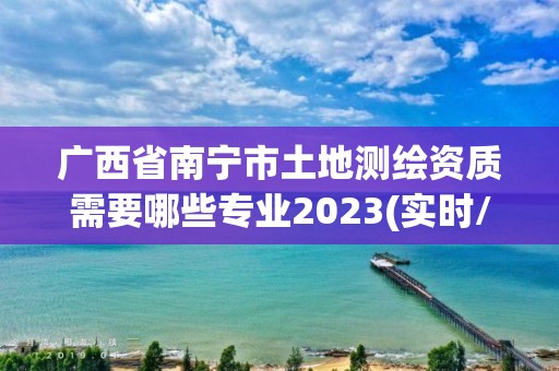 广西省南宁市土地测绘资质需要哪些专业2023(实时/更新中)