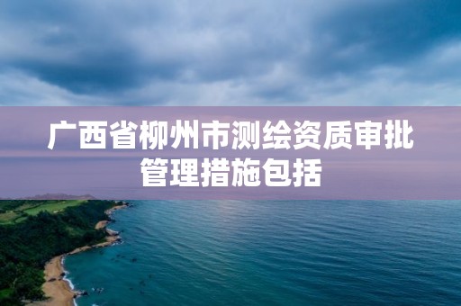 广西省柳州市测绘资质审批管理措施包括