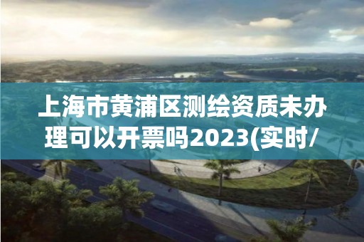 上海市黄浦区测绘资质未办理可以开票吗2023(实时/更新中)