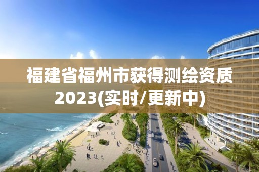 福建省福州市获得测绘资质2023(实时/更新中)