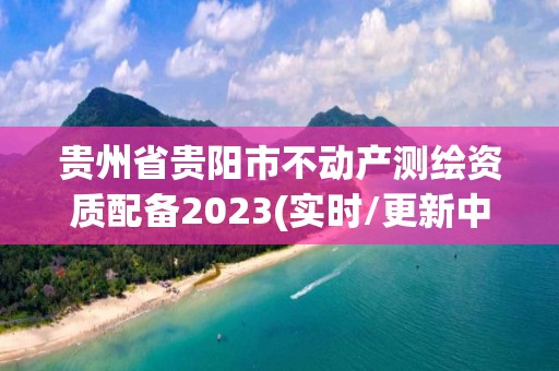 贵州省贵阳市不动产测绘资质配备2023(实时/更新中)