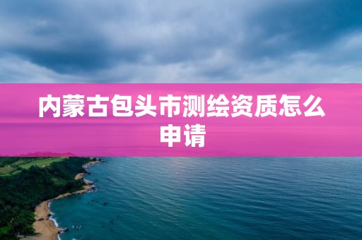 内蒙古包头市测绘资质怎么申请