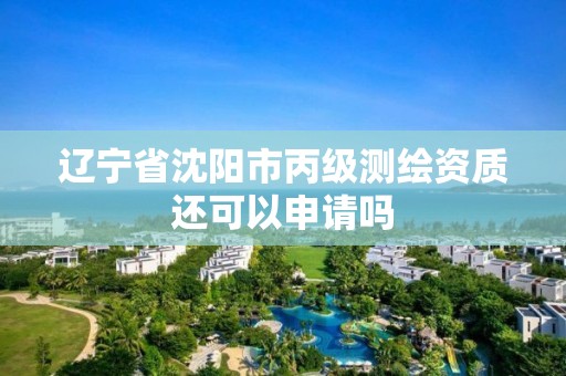 辽宁省沈阳市丙级测绘资质还可以申请吗