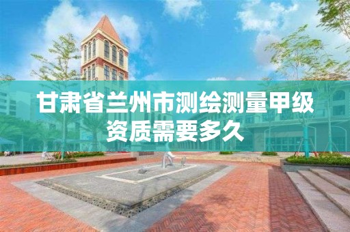 甘肃省兰州市测绘测量甲级资质需要多久