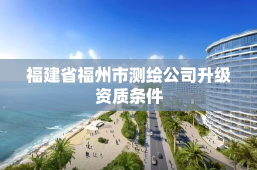 福建省福州市测绘公司升级资质条件 福建省福州市测绘公司升级资质条件