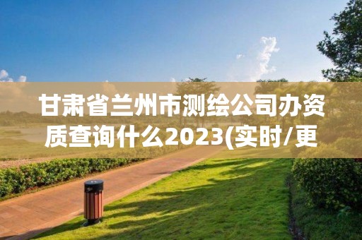 甘肃省兰州市测绘公司办资质查询什么2023(实时/更新中)