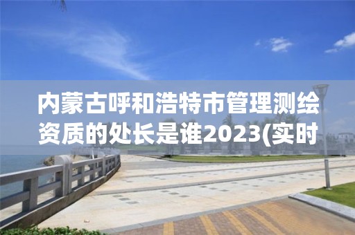 内蒙古呼和浩特市管理测绘资质的处长是谁2023(实时/更新中)