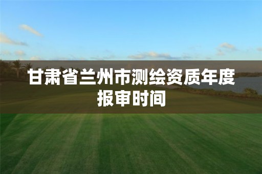 甘肃省兰州市测绘资质年度报审时间