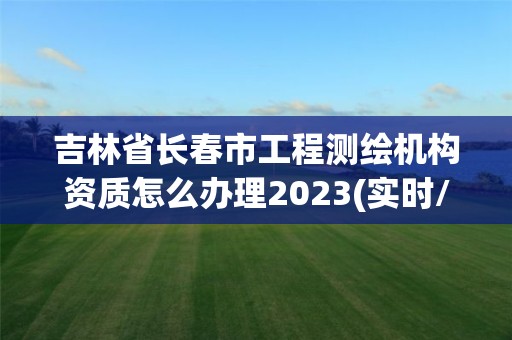 吉林省长春市工程测绘机构资质怎么办理2023(实时/更新中)