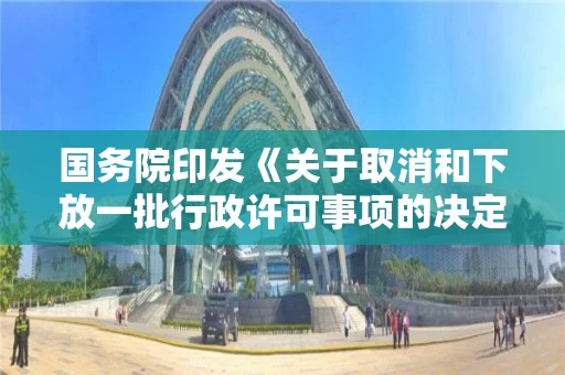 国务院印发《关于取消和下放一批行政许可事项的决定》 国务院印发《关于取消和下放一批行政许可事项的决定》