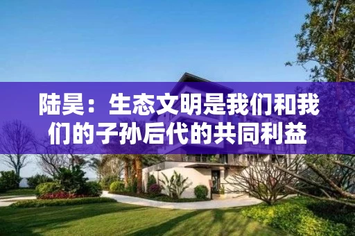 陆昊:生态文明是我们和我们的子孙后代的共同利益 陆昊:生态文明是我们和我们的子孙后代的共同利益