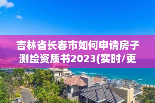 吉林省长春市如何申请房子测绘资质书2023(实时/更新中)