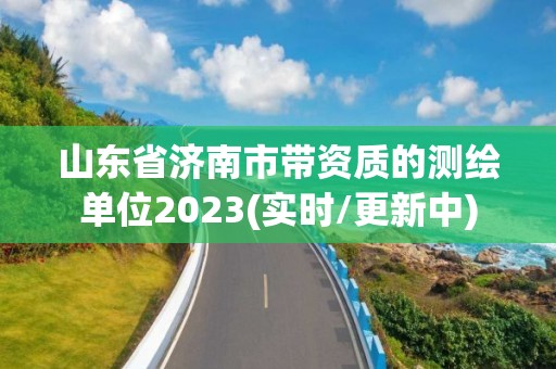 山东省济南市带资质的测绘单位2023(实时/更新中)