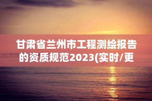 甘肃省兰州市工程测绘报告的资质规范2023(实时/更新中)