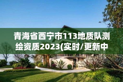 青海省西宁市113地质队测绘资质2023(实时/更新中)