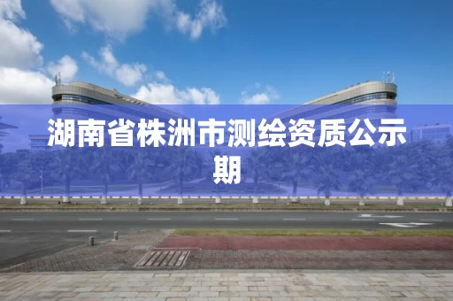 湖南省株洲市测绘资质公示期 湖南省株洲市测绘资质公示期