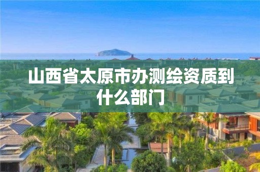 山西省太原市办测绘资质到什么部门