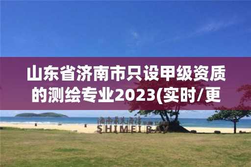 山东省济南市只设甲级资质的测绘专业2023(实时/更新中)