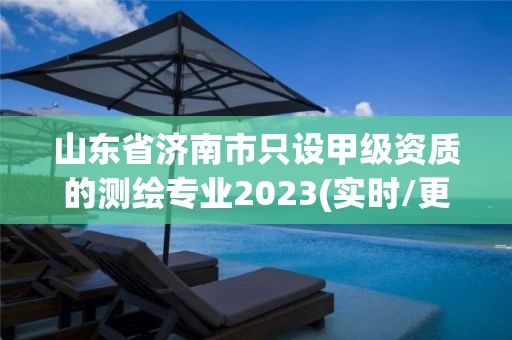 山东省济南市只设甲级资质的测绘专业2023(实时/更新中) 山东省济南市只设甲级资质的测绘专业2023(实时/更新中)