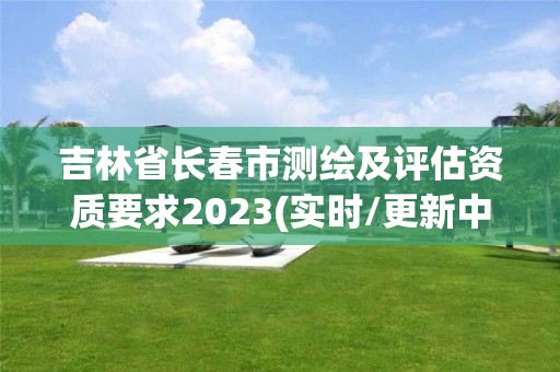 吉林省长春市测绘及评估资质要求2023(实时/更新中)