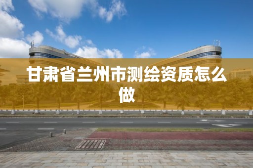 甘肃省兰州市测绘资质怎么做